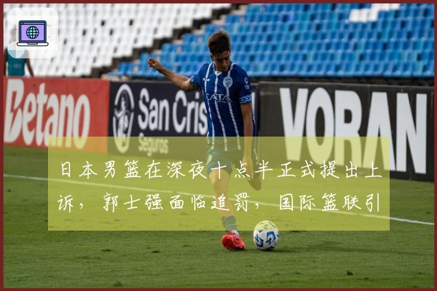 日本男篮在深夜十点半正式提出上诉，郭士强面临追罚，国际篮联引发双标争议