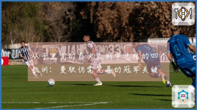 从卡里克的首次失利中总结的四个教训：曼联仍需完善的冠军关键