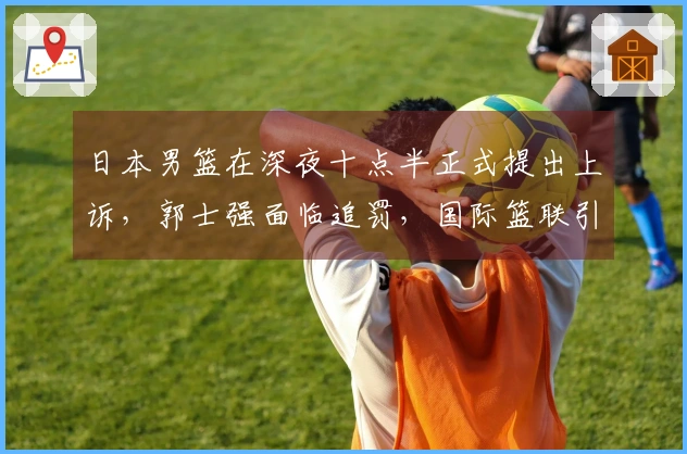 日本男篮在深夜十点半正式提出上诉，郭士强面临追罚，国际篮联引发双标争议