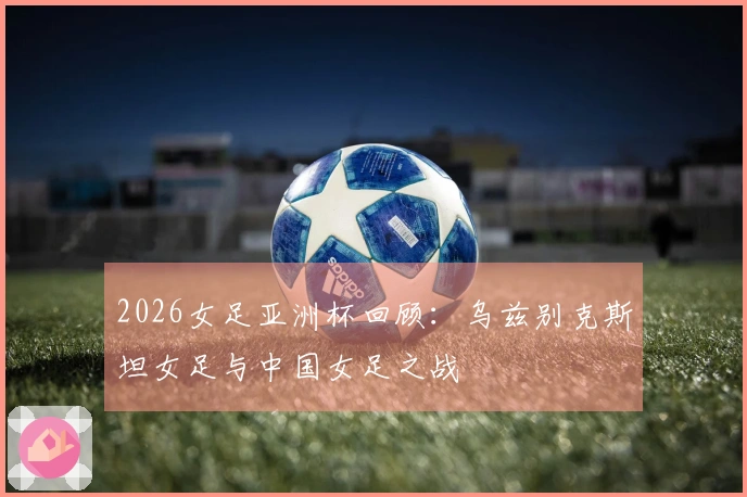 2026女足亚洲杯回顾：乌兹别克斯坦女足与中国女足之战