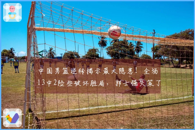 中国男篮逆转揭示最大隐患！全场13中2险些破坏胜局，郭士强失策了