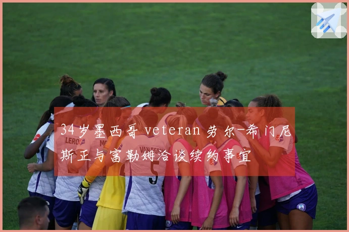 34岁墨西哥 veteran 劳尔-希门尼斯正与富勒姆洽谈续约事宜