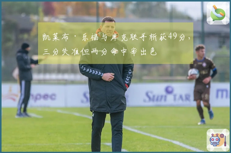 凯莱布·乐福与库克联手斩获49分，三分失准但两分命中率出色