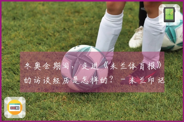 冬奥会期间，走进《米兰体育报》的访谈经历是怎样的？ - 米兰印记