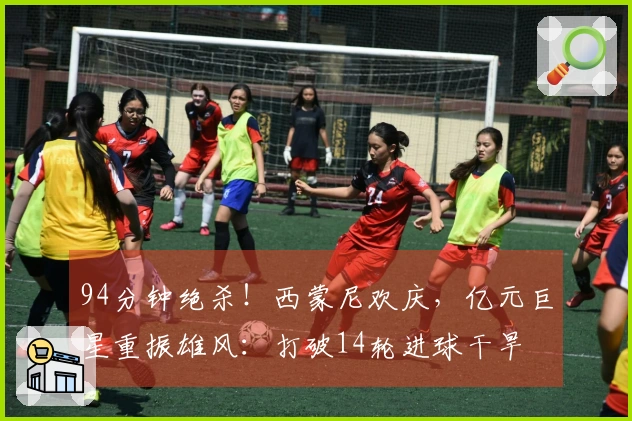 94分钟绝杀！西蒙尼欢庆，亿元巨星重振雄风：打破14轮进球干旱