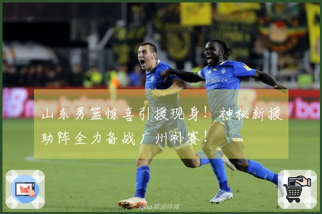 山东男篮惊喜引援现身！神秘新援助阵全力备战广州补赛！