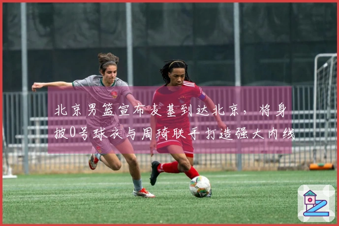 北京男篮宣布麦基到达北京，将身披0号球衣与周琦联手打造强大内线争夺冠军