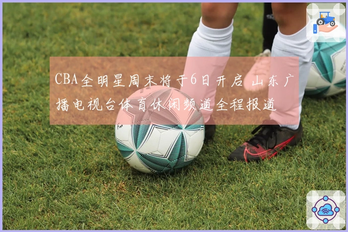 CBA全明星周末将于6日开启 山东广播电视台体育休闲频道全程报道