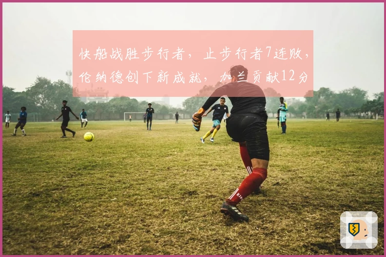 快船战胜步行者，止步行者7连败，伦纳德创下新成就，加兰贡献12分8助攻，勇士面临挑战。