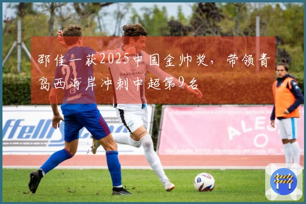 邵佳一获2025中国金帅奖，带领青岛西海岸冲刺中超第9名