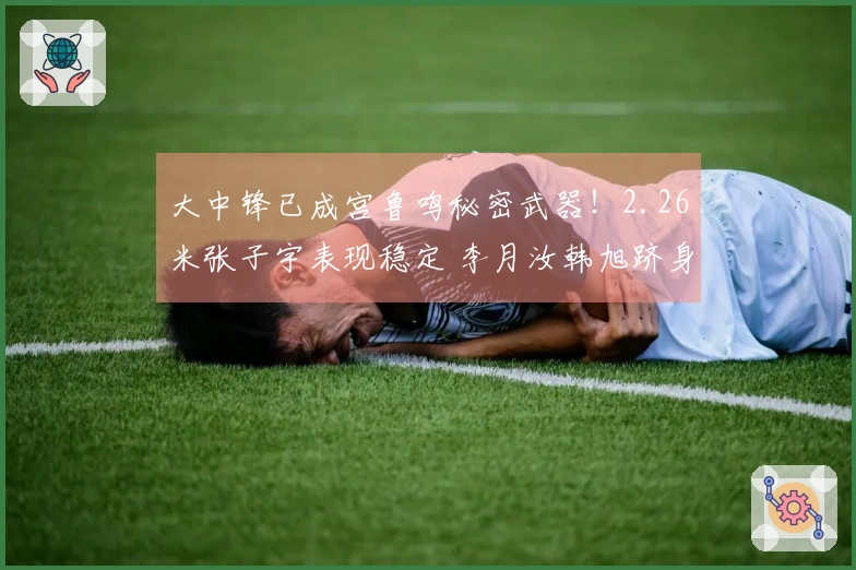 大中锋已成宫鲁鸣秘密武器！2.26米张子宇表现稳定 李月汝韩旭跻身世界顶尖