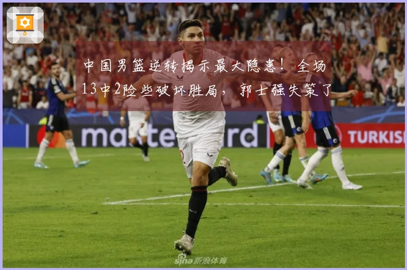 中国男篮逆转揭示最大隐患！全场13中2险些破坏胜局，郭士强失策了