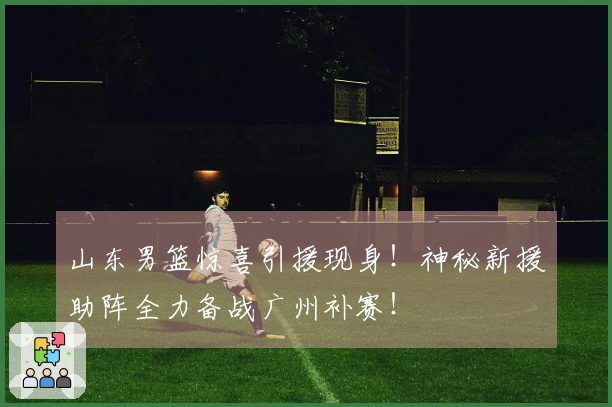 山东男篮惊喜引援现身！神秘新援助阵全力备战广州补赛！