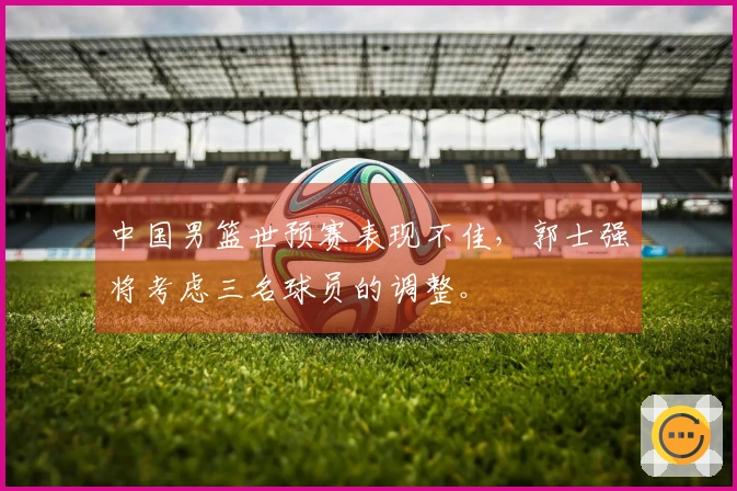 中国男篮世预赛表现不佳，郭士强将考虑三名球员的调整。