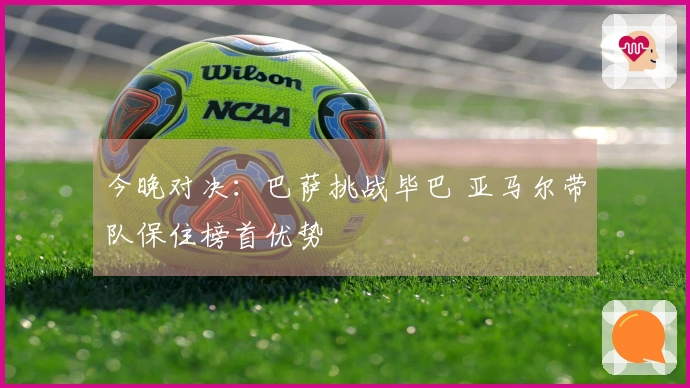 今晚对决:巴萨挑战毕巴 亚马尔带队保住榜首优势