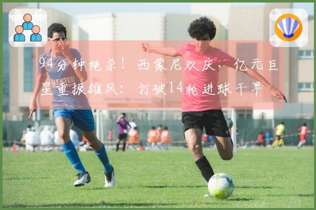 94分钟绝杀！西蒙尼欢庆，亿元巨星重振雄风：打破14轮进球干旱