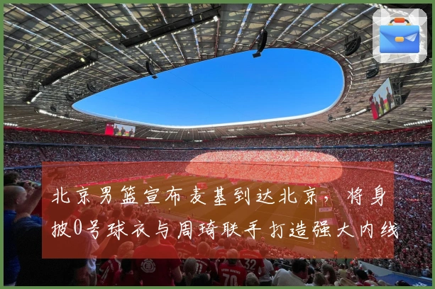 北京男篮宣布麦基到达北京，将身披0号球衣与周琦联手打造强大内线争夺冠军