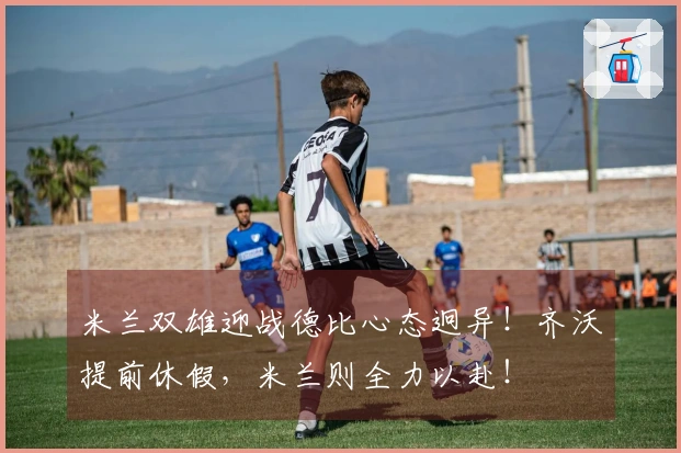 米兰双雄迎战德比心态迥异！齐沃提前休假，米兰则全力以赴！